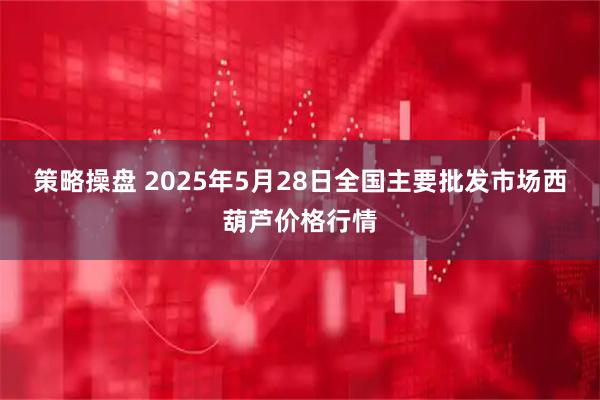 策略操盘 2025年5月28日全国主要批发市场西葫芦价格行情