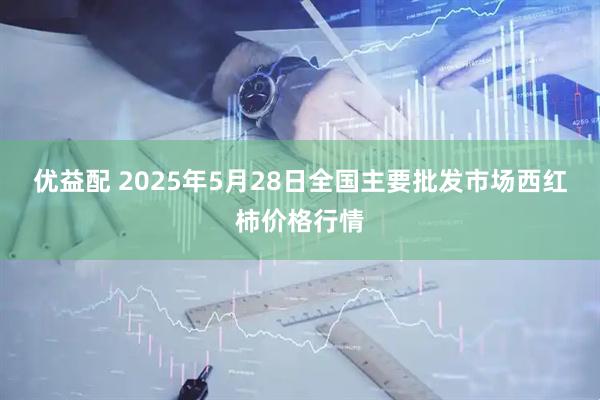 优益配 2025年5月28日全国主要批发市场西红柿价格行情