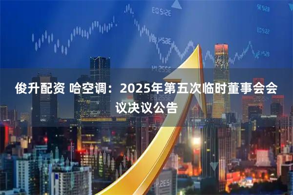 俊升配资 哈空调：2025年第五次临时董事会会议决议公告