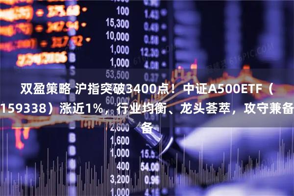 双盈策略 沪指突破3400点！中证A500ETF（159338）涨近1%，行业均衡、龙头荟萃，攻守兼备