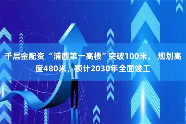 千层金配资 “浦西第一高楼”突破100米， 规划高度480米，预计2030年全面竣工