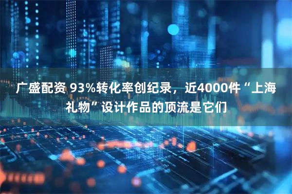 广盛配资 93%转化率创纪录，近4000件“上海礼物”设计作品的顶流是它们