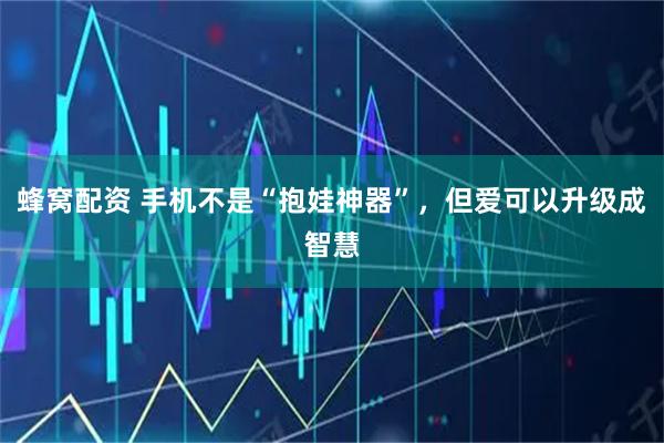 蜂窝配资 手机不是“抱娃神器”，但爱可以升级成智慧