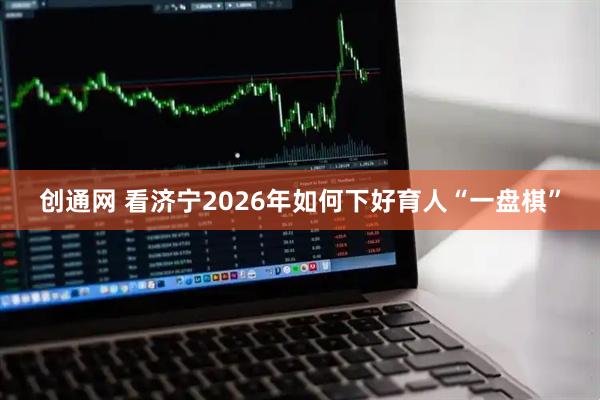 创通网 看济宁2026年如何下好育人“一盘棋”
