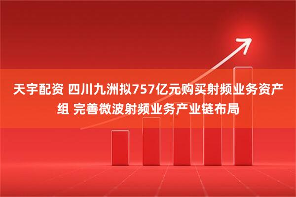 天宇配资 四川九洲拟757亿元购买射频业务资产组 完善微波射频业务产业链布局