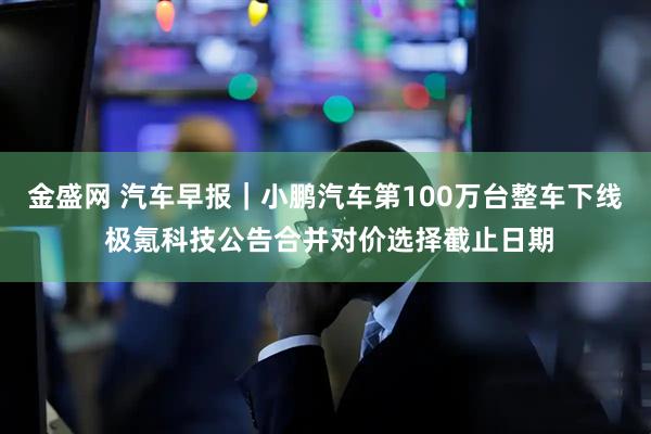 金盛网 汽车早报｜小鹏汽车第100万台整车下线 极氪科技公告合并对价选择截止日期