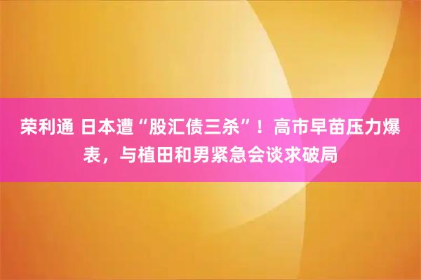 荣利通 日本遭“股汇债三杀”！高市早苗压力爆表，与植田和男紧急会谈求破局