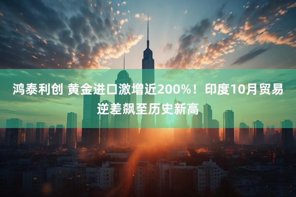 鸿泰利创 黄金进口激增近200%！印度10月贸易逆差飙至历史新高
