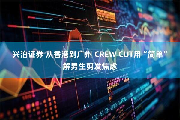 兴泊证券 从香港到广州 CREW CUT用“简单”解男生剪发焦虑
