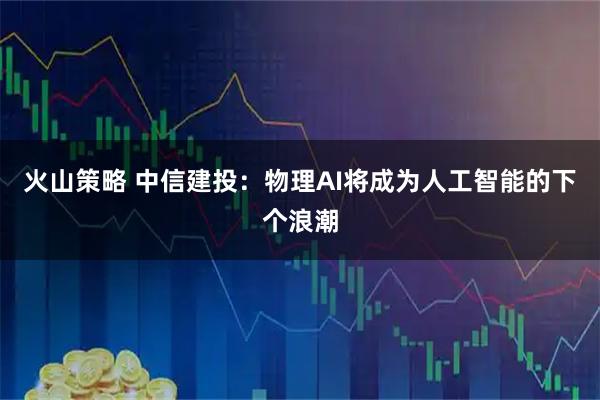 火山策略 中信建投：物理AI将成为人工智能的下个浪潮