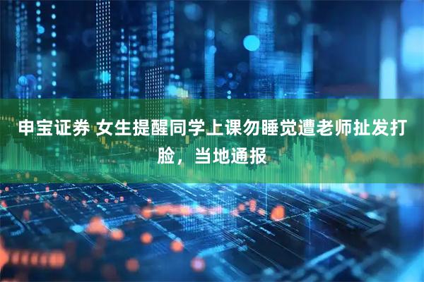 申宝证券 女生提醒同学上课勿睡觉遭老师扯发打脸，当地通报