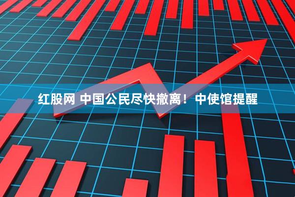 红股网 中国公民尽快撤离！中使馆提醒